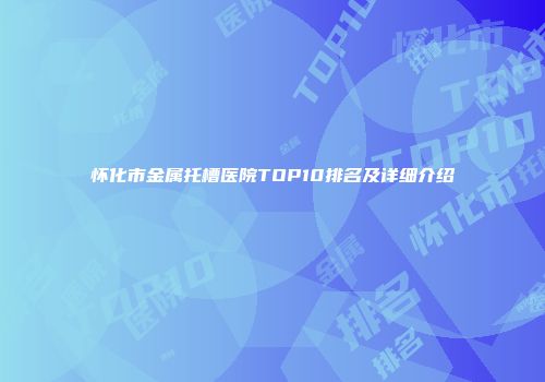 怀化市金属托槽医院TOP10排名及详细介绍