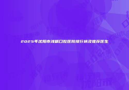2025年沈阳市浅龋口腔医院排行榜及推荐医生