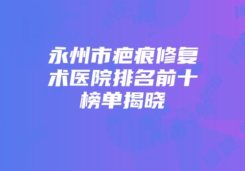 永州市疤痕修复术医院排名前十榜单揭晓