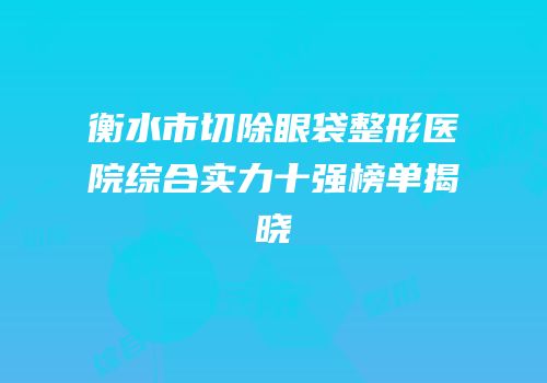 衡水市切除眼袋整形医院综合实力十强榜单揭晓