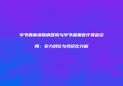 毕节西南皮肤病医院与毕节超英医疗美容诊所：实力对比与性价比分析