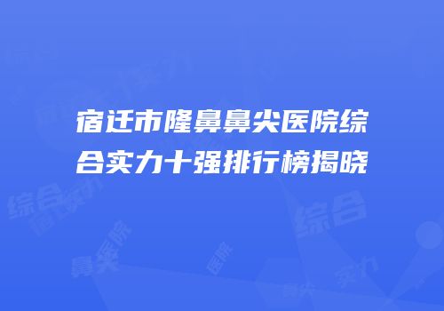 宿迁市隆鼻鼻尖医院综合实力十强排行榜揭晓
