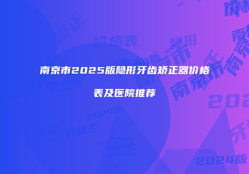 南京市2025版隐形牙齿矫正器价格表及医院推荐