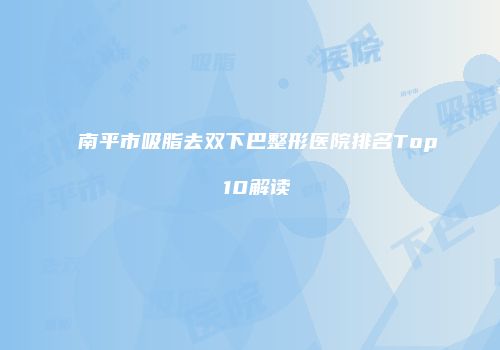 南平市吸脂去双下巴整形医院排名Top 10解读