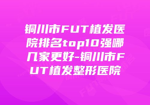 铜川市FUT植发医院排名top10强哪几家更好-铜川市FUT植发整形医院