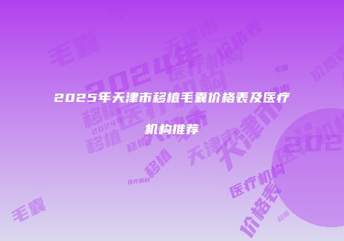 2025年天津市移植毛囊价格表及医疗机构推荐