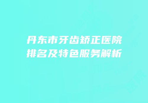 丹东市牙齿矫正医院排名及特色服务解析