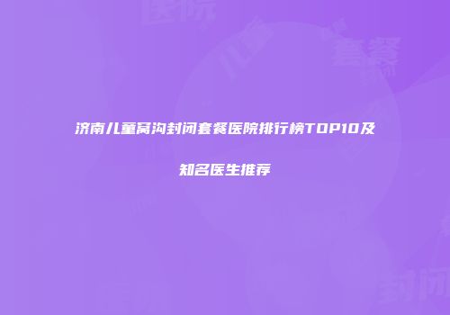 济南儿童窝沟封闭套餐医院排行榜TOP10及知名医生推荐