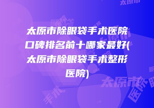 太原市除眼袋手术医院口碑排名前十哪家最好(太原市除眼袋手术整形医院)
