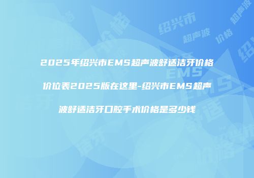 2025年绍兴市EMS超声波舒适洁牙价格价位表2025版在这里-绍兴市EMS超声波舒适洁牙口腔手术价格是多少钱