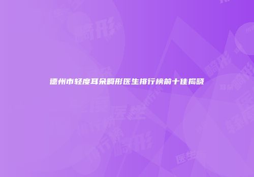 德州市轻度耳朵畸形医生排行榜前十佳揭晓