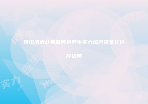 哈尔滨市北京耳再造医生实力排名及家长选择指南