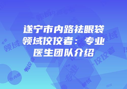 遂宁市内路祛眼袋领域佼佼者：专业医生团队介绍