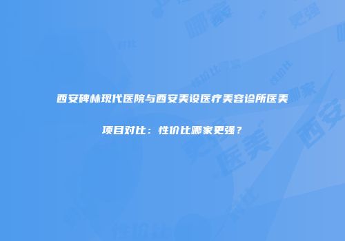 西安碑林现代医院与西安美设医疗美容诊所医美项目对比：性价比哪家更强？