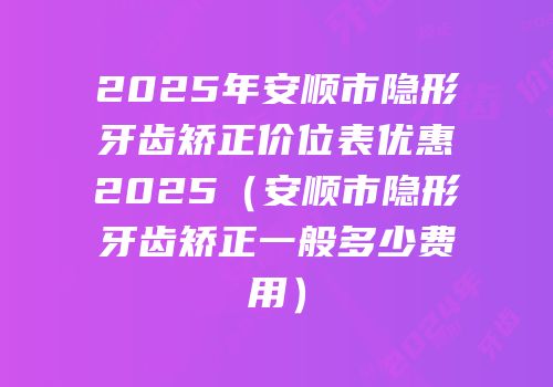 2025年安顺市隐形牙齿矫正价位表优惠2025（安顺市隐形牙齿矫正一般多少费用）