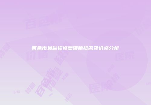 百色市鼻缺损修复医院排名及价格分析