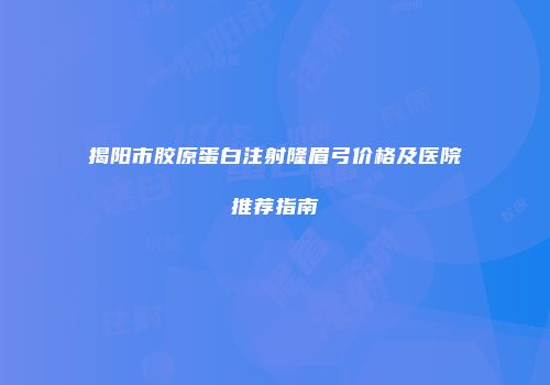 揭阳市胶原蛋白注射隆眉弓价格及医院推荐指南
