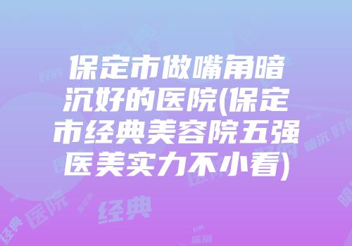 保定市做嘴角暗沉好的医院(保定市经典美容院五强医美实力不小看)