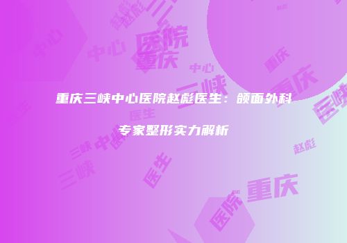 重庆三峡中心医院赵彪医生：颌面外科专家整形实力解析