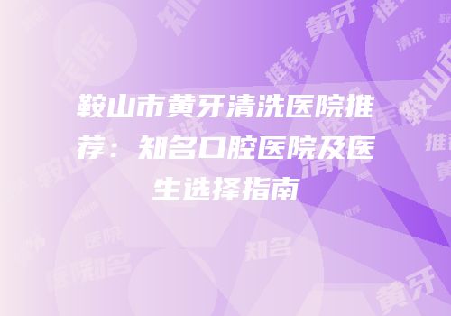鞍山市黄牙清洗医院推荐：知名口腔医院及医生选择指南