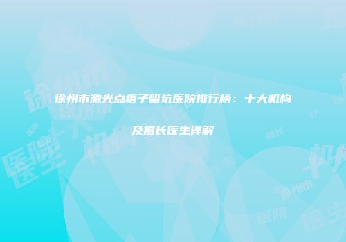 徐州市激光点痦子留坑医院排行榜：十大机构及擅长医生详解