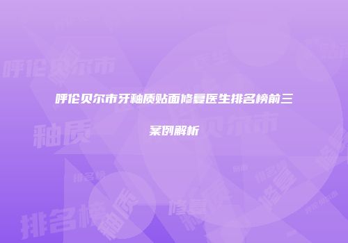 呼伦贝尔市牙釉质贴面修复医生排名榜前三案例解析
