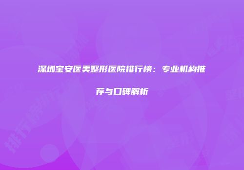 深圳宝安医美整形医院排行榜：专业机构推荐与口碑解析