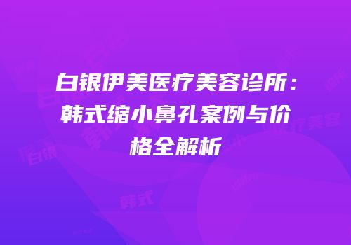 白银伊美医疗美容诊所：韩式缩小鼻孔案例与价格全解析