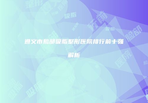 遵义市脸部吸脂整形医院排行前十强解析