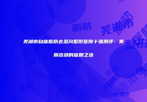 芜湖市自体脂肪去泪沟整形医院十强测评：美丽容颜的信赖之选