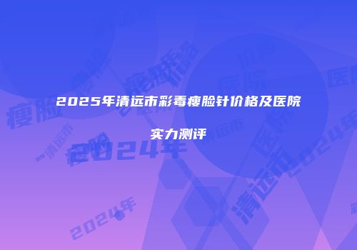 2025年清远市彩毒瘦脸针价格及医院实力测评