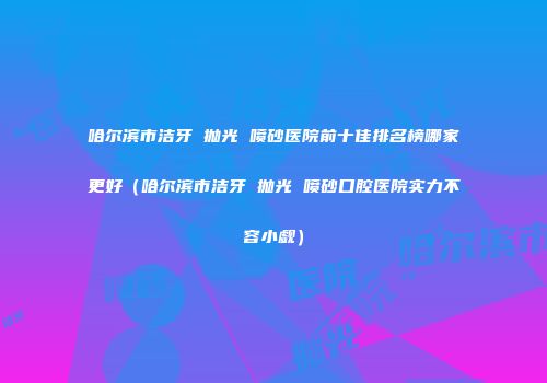 哈尔滨市洁牙 抛光 喷砂医院前十佳排名榜哪家更好（哈尔滨市洁牙 抛光 喷砂口腔医院实力不容小觑）