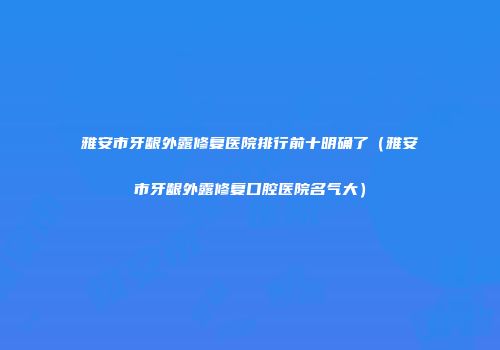 雅安市牙龈外露修复医院排行前十明确了（雅安市牙龈外露修复口腔医院名气大）