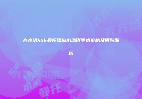 齐齐哈尔市曼托隆胸水滴形手术价格及医院解析