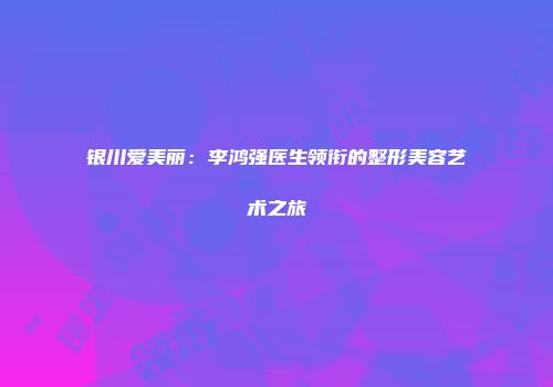 银川爱美丽：李鸿强医生领衔的整形美容艺术之旅