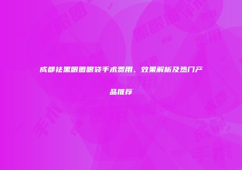 成都祛黑眼圈眼袋手术费用、效果解析及热门产品推荐