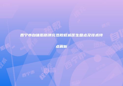 西宁市自体脂肪填充热敷权威医生盘点及技术特点解析