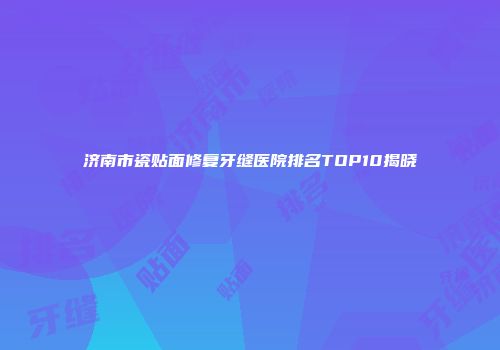 济南市瓷贴面修复牙缝医院排名TOP10揭晓