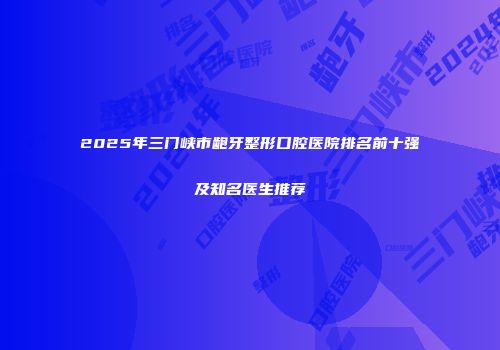 2025年三门峡市龅牙整形口腔医院排名前十强及知名医生推荐