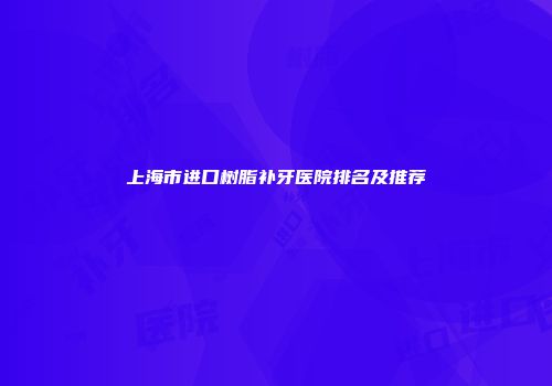 上海市进口树脂补牙医院排名及推荐