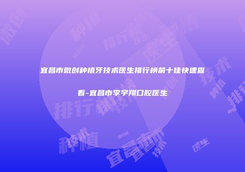 宜昌市微创种植牙技术医生排行榜前十佳快速查看-宜昌市李宇翔口腔医生