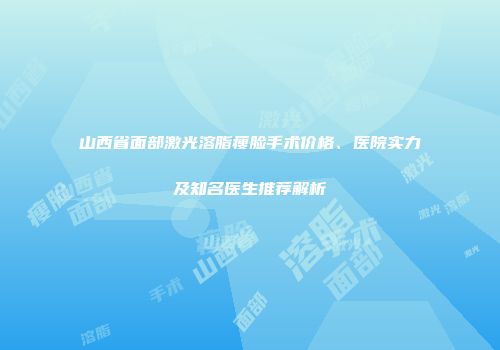 山西省面部激光溶脂瘦脸手术价格、医院实力及知名医生推荐解析