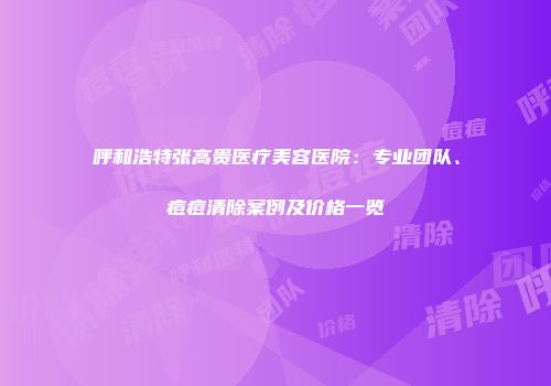 呼和浩特张高贵医疗美容医院：专业团队、痘痘清除案例及价格一览