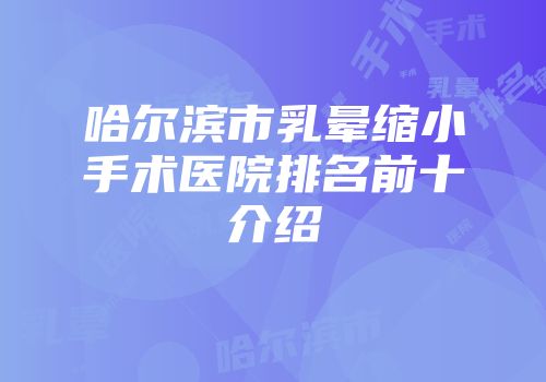 哈尔滨市乳晕缩小手术医院排名前十介绍