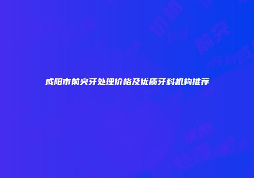 咸阳市前突牙处理价格及优质牙科机构推荐