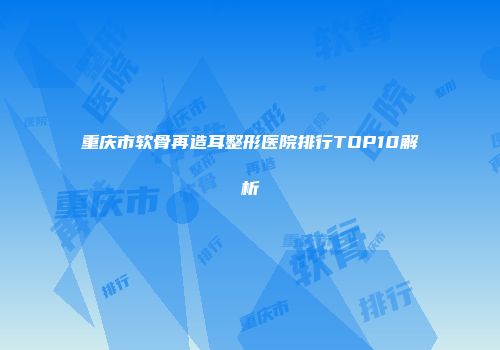 重庆市软骨再造耳整形医院排行TOP10解析