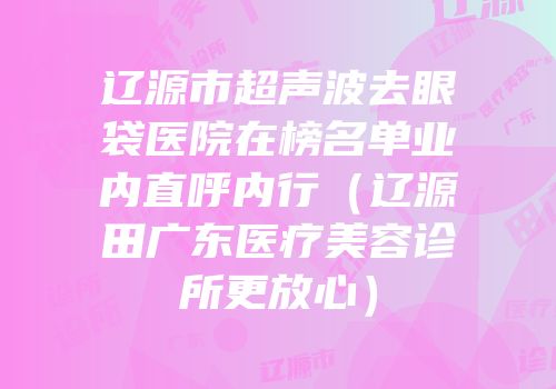 辽源市超声波去眼袋医院在榜名单业内直呼内行（辽源田广东医疗美容诊所更放心）
