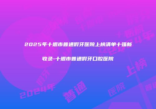 2025年十堰市普通假牙医院上榜清单十强新收录-十堰市普通假牙口腔医院