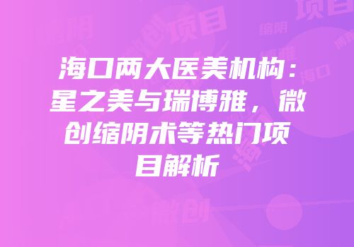 海口两大医美机构：星之美与瑞博雅，微创缩阴术等热门项目解析