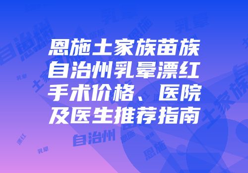 恩施土家族苗族自治州乳晕漂红手术价格、医院及医生推荐指南